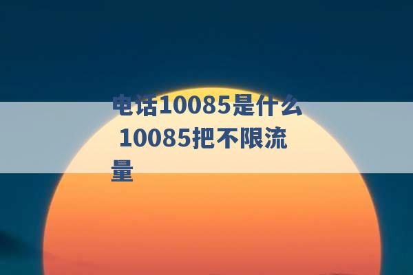 电话10085是什么 10085把不限流量 -第1张图片-电信联通移动号卡网