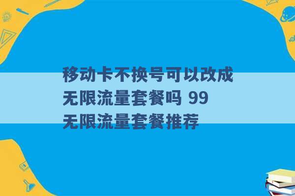 移动卡不换号可以改成无限流量套餐吗 99无限流量套餐推荐 -第1张图片-电信联通移动号卡网