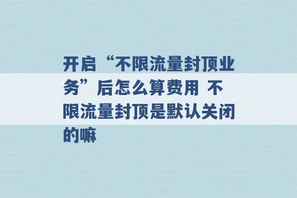 开启“不限流量封顶业务”后怎么算费用 不限流量封顶是默认关闭的嘛 -第1张图片-电信联通移动号卡网