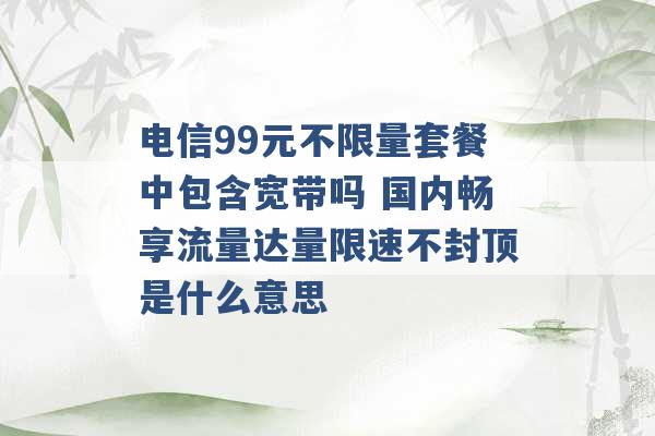 电信99元不限量套餐中包含宽带吗 国内畅享流量达量限速不封顶是什么意思 -第1张图片-电信联通移动号卡网