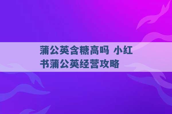 蒲公英含糖高吗 小红书蒲公英经营攻略 -第1张图片-电信联通移动号卡网