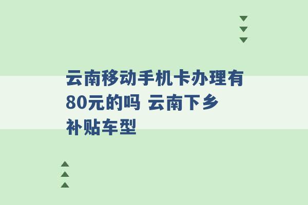 云南移动手机卡办理有80元的吗 云南下乡补贴车型 -第1张图片-电信联通移动号卡网