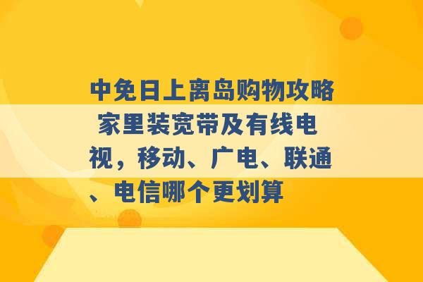 中免日上离岛购物攻略 家里装宽带及有线电视，移动、广电、联通、电信哪个更划算 -第1张图片-电信联通移动号卡网