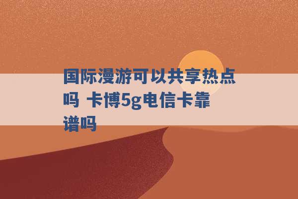 国际漫游可以共享热点吗 卡博5g电信卡靠谱吗 -第1张图片-电信联通移动号卡网