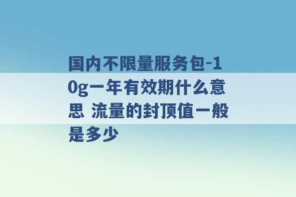 国内不限量服务包-10g一年有效期什么意思 流量的封顶值一般是多少 -第1张图片-电信联通移动号卡网