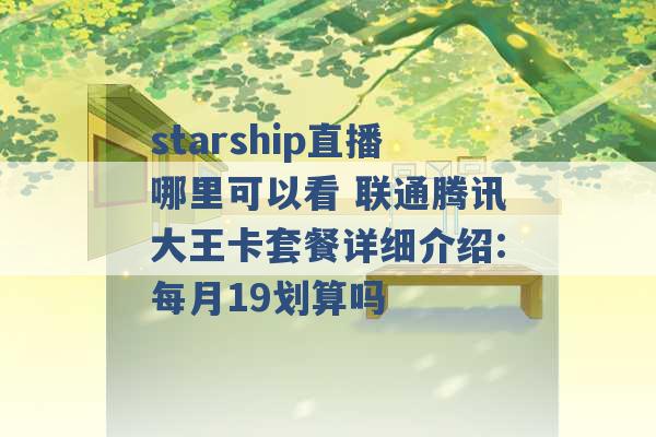 starship直播哪里可以看 联通腾讯大王卡套餐详细介绍:每月19划算吗 -第1张图片-电信联通移动号卡网