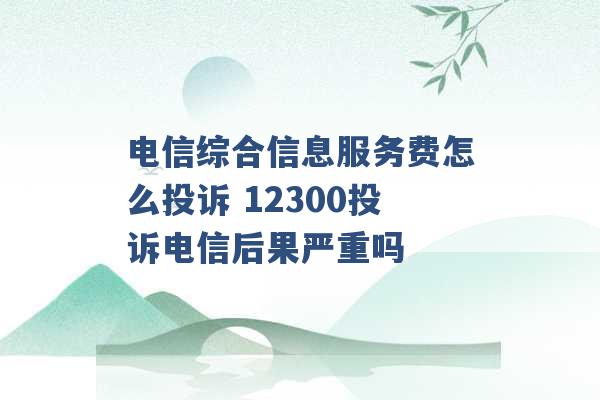 电信综合信息服务费怎么投诉 12300投诉电信后果严重吗 -第1张图片-电信联通移动号卡网