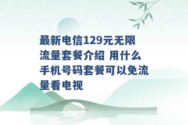 最新电信129元无限流量套餐介绍 用什么手机号码套餐可以免流量看电视 -第1张图片-电信联通移动号卡网