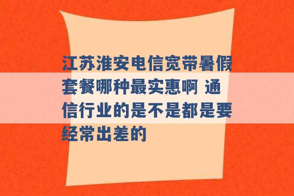 江苏淮安电信宽带暑假套餐哪种最实惠啊 通信行业的是不是都是要经常出差的 -第1张图片-电信联通移动号卡网