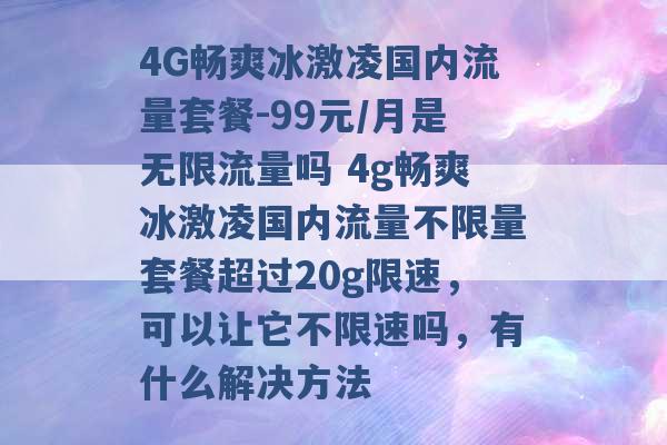 4G畅爽冰激凌国内流量套餐-99元/月是无限流量吗 4g畅爽冰激凌国内流量不限量套餐超过20g限速，可以让它不限速吗，有什么解决方法 -第1张图片-电信联通移动号卡网