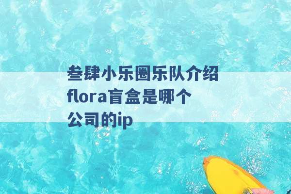 叁肆小乐圈乐队介绍 flora盲盒是哪个公司的ip -第1张图片-电信联通移动号卡网