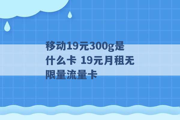 移动19元300g是什么卡 19元月租无限量流量卡 -第1张图片-电信联通移动号卡网