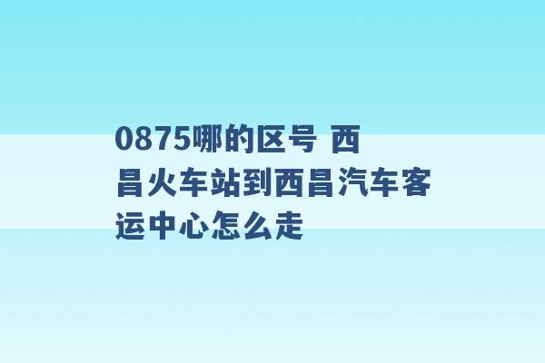 0875哪的区号 西昌火车站到西昌汽车客运中心怎么走 -第1张图片-电信联通移动号卡网