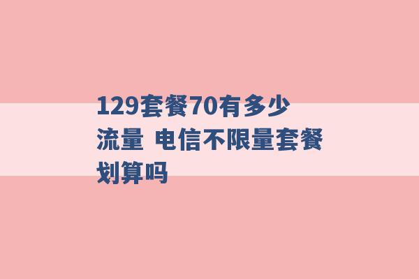 129套餐70有多少流量 电信不限量套餐划算吗 -第1张图片-电信联通移动号卡网