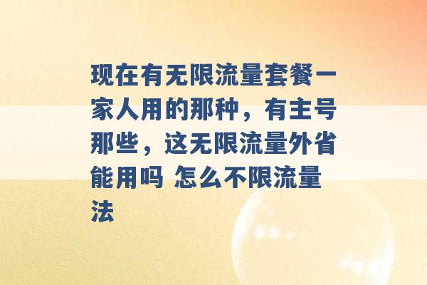 现在有无限流量套餐一家人用的那种，有主号那些，这无限流量外省能用吗 怎么不限流量法 -第1张图片-电信联通移动号卡网