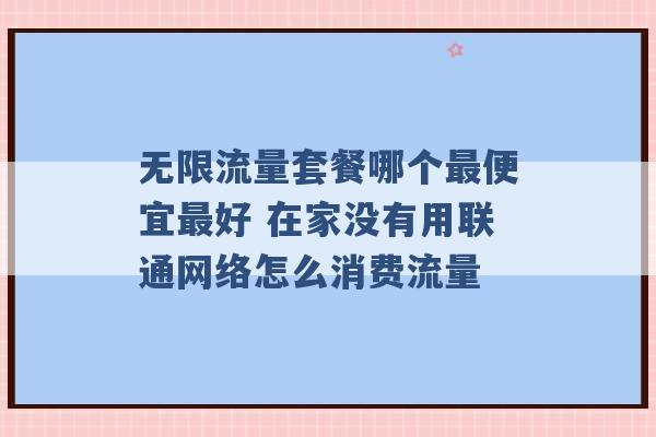 无限流量套餐哪个最便宜最好 在家没有用联通网络怎么消费流量 -第1张图片-电信联通移动号卡网