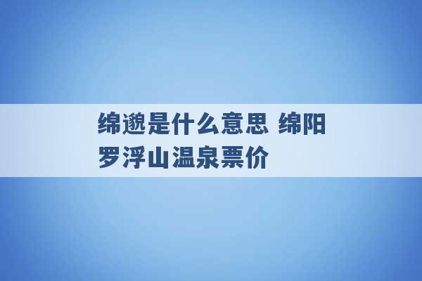 绵邈是什么意思 绵阳罗浮山温泉票价 -第1张图片-电信联通移动号卡网