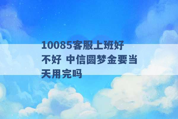 10085客服上班好不好 中信圆梦金要当天用完吗 -第1张图片-电信联通移动号卡网