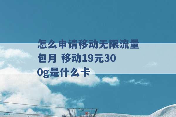 怎么申请移动无限流量包月 移动19元300g是什么卡 -第1张图片-电信联通移动号卡网