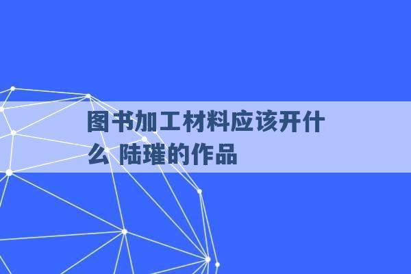 图书加工材料应该开什么 陆璀的作品 -第1张图片-电信联通移动号卡网