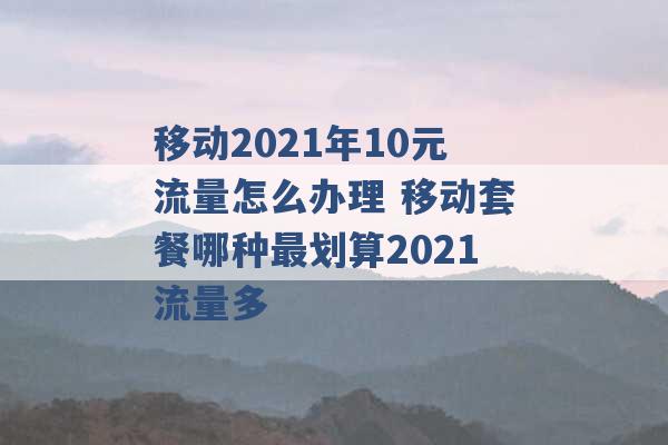 移动2021年10元流量怎么办理 移动套餐哪种最划算2021流量多 -第1张图片-电信联通移动号卡网