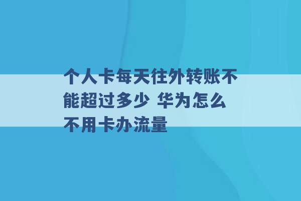 个人卡每天往外转账不能超过多少 华为怎么不用卡办流量 -第1张图片-电信联通移动号卡网