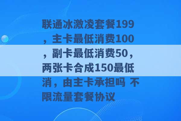 联通冰激凌套餐199，主卡最低消费100，副卡最低消费50，两张卡合成150最低消，由主卡承担吗 不限流量套餐协议 -第1张图片-电信联通移动号卡网