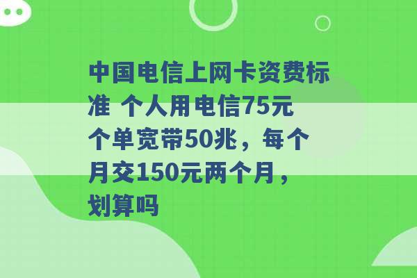 中国电信上网卡资费标准 个人用电信75元个单宽带50兆，每个月交150元两个月，划算吗 -第1张图片-电信联通移动号卡网