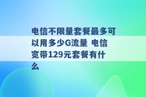 电信不限量套餐最多可以用多少G流量 电信宽带129元套餐有什么 -第1张图片-电信联通移动号卡网