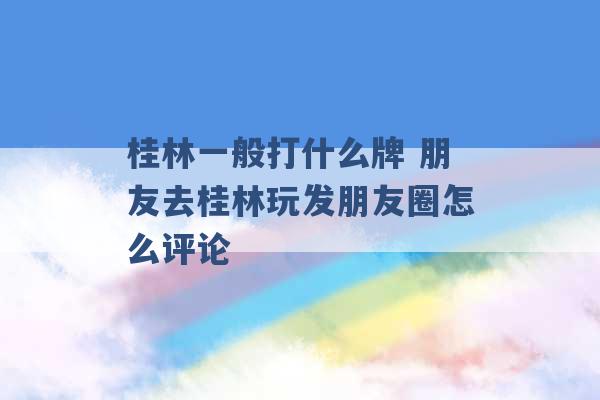 桂林一般打什么牌 朋友去桂林玩发朋友圈怎么评论 -第1张图片-电信联通移动号卡网