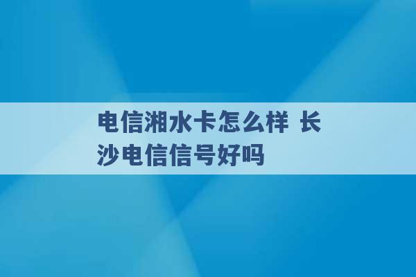 电信湘水卡怎么样 长沙电信信号好吗 -第1张图片-电信联通移动号卡网