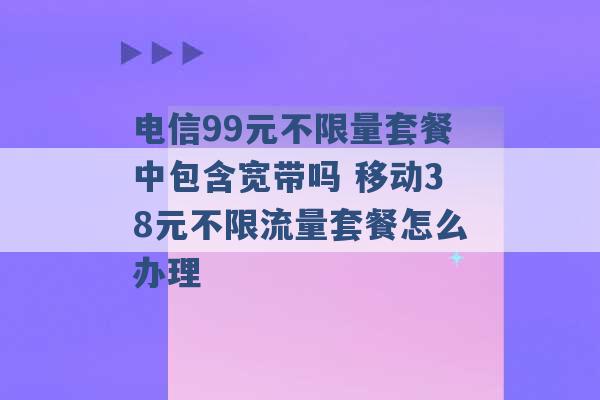 电信99元不限量套餐中包含宽带吗 移动38元不限流量套餐怎么办理 -第1张图片-电信联通移动号卡网