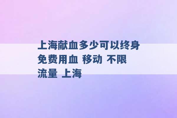 上海献血多少可以终身免费用血 移动 不限流量 上海 -第1张图片-电信联通移动号卡网