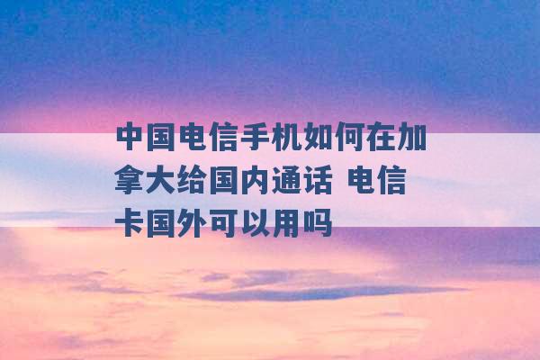 中国电信手机如何在加拿大给国内通话 电信卡国外可以用吗 -第1张图片-电信联通移动号卡网