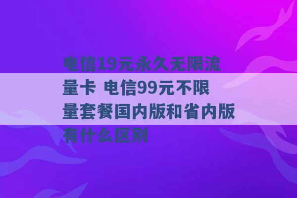 电信19元永久无限流量卡 电信99元不限量套餐国内版和省内版有什么区别 -第1张图片-电信联通移动号卡网