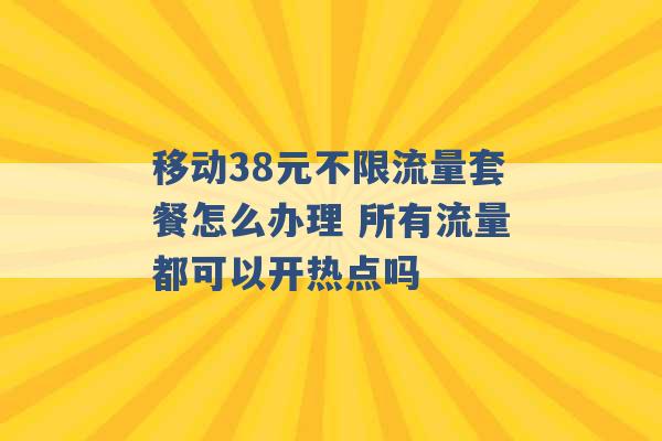 移动38元不限流量套餐怎么办理 所有流量都可以开热点吗 -第1张图片-电信联通移动号卡网