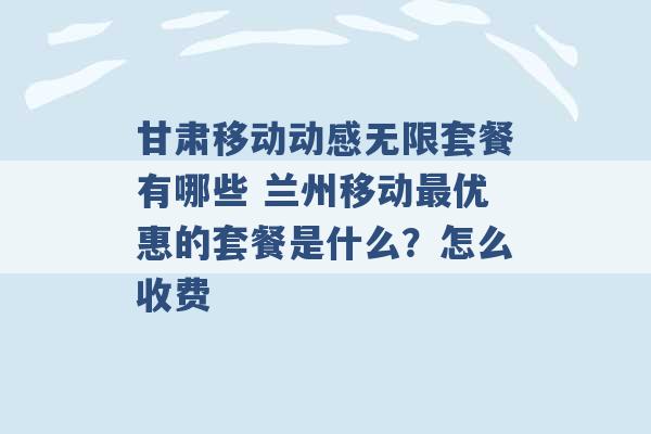 甘肃移动动感无限套餐有哪些 兰州移动最优惠的套餐是什么？怎么收费 -第1张图片-电信联通移动号卡网