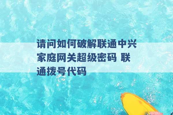 请问如何破解联通中兴家庭网关超级密码 联通拨号代码 -第1张图片-电信联通移动号卡网