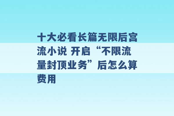 十大必看长篇无限后宫流小说 开启“不限流量封顶业务”后怎么算费用 -第1张图片-电信联通移动号卡网