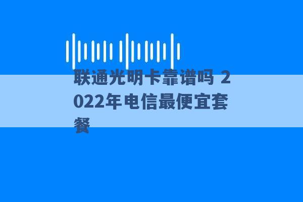 联通光明卡靠谱吗 2022年电信最便宜套餐 -第1张图片-电信联通移动号卡网