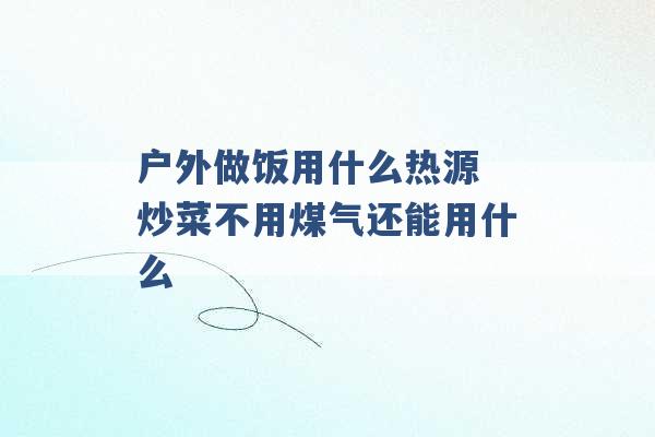 户外做饭用什么热源 炒菜不用煤气还能用什么 -第1张图片-电信联通移动号卡网