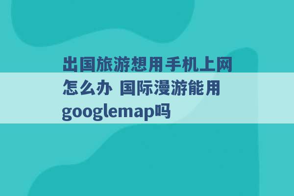 出国旅游想用手机上网怎么办 国际漫游能用googlemap吗 -第1张图片-电信联通移动号卡网