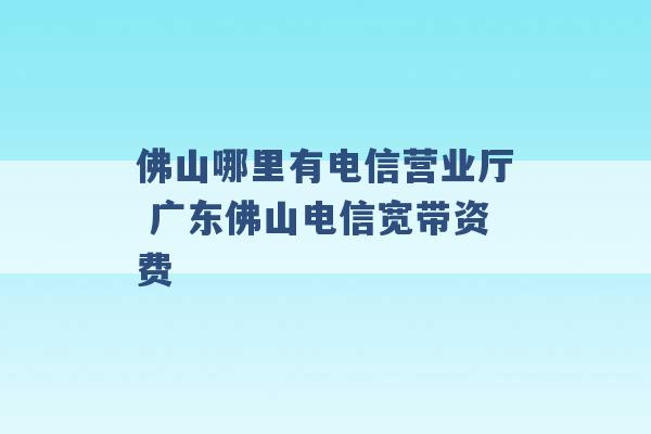 佛山哪里有电信营业厅 广东佛山电信宽带资费 -第1张图片-电信联通移动号卡网