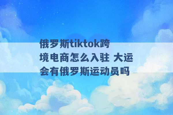 俄罗斯tiktok跨境电商怎么入驻 大运会有俄罗斯运动员吗 -第1张图片-电信联通移动号卡网