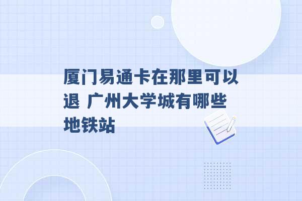 厦门易通卡在那里可以退 广州大学城有哪些地铁站 -第1张图片-电信联通移动号卡网