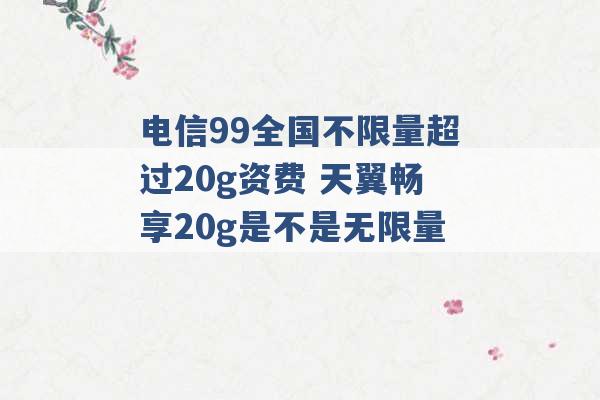 电信99全国不限量超过20g资费 天翼畅享20g是不是无限量 -第1张图片-电信联通移动号卡网