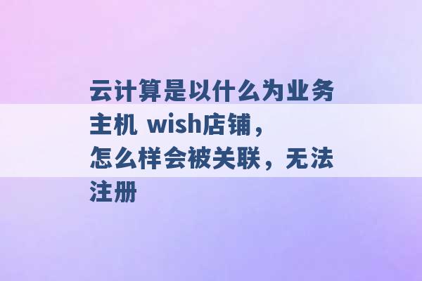 云计算是以什么为业务主机 wish店铺，怎么样会被关联，无法注册 -第1张图片-电信联通移动号卡网