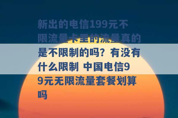 新出的电信199元不限流量卡里的流量真的是不限制的吗？有没有什么限制 中国电信99元无限流量套餐划算吗 -第1张图片-电信联通移动号卡网