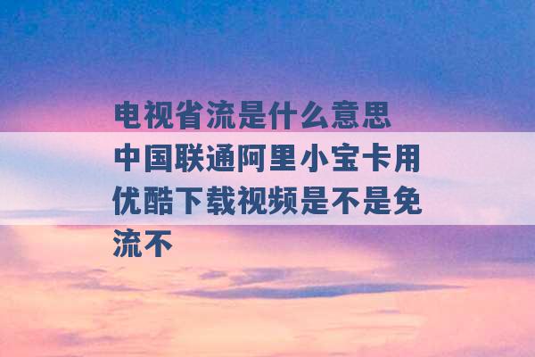 电视省流是什么意思 中国联通阿里小宝卡用优酷下载视频是不是免流不 -第1张图片-电信联通移动号卡网