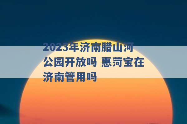 2023年济南腊山河公园开放吗 惠菏宝在济南管用吗 -第1张图片-电信联通移动号卡网